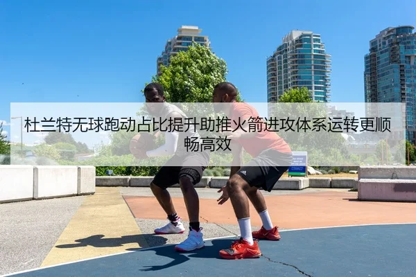 杜兰特无球跑动占比提升助推火箭进攻体系运转更顺畅高效
